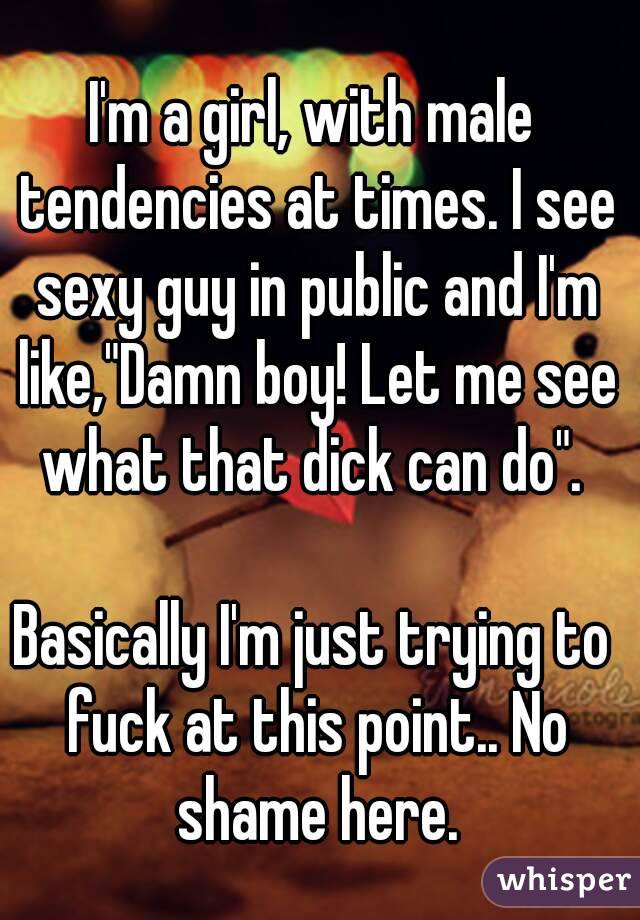 I'm a girl, with male tendencies at times. I see sexy guy in public and I'm like,"Damn boy! Let me see what that dick can do". 

Basically I'm just trying to fuck at this point.. No shame here.