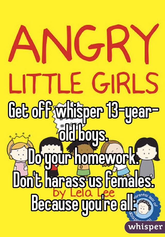 Get off whisper 13-year-old boys.
Do your homework.
Don't harass us females.
Because you're all:
