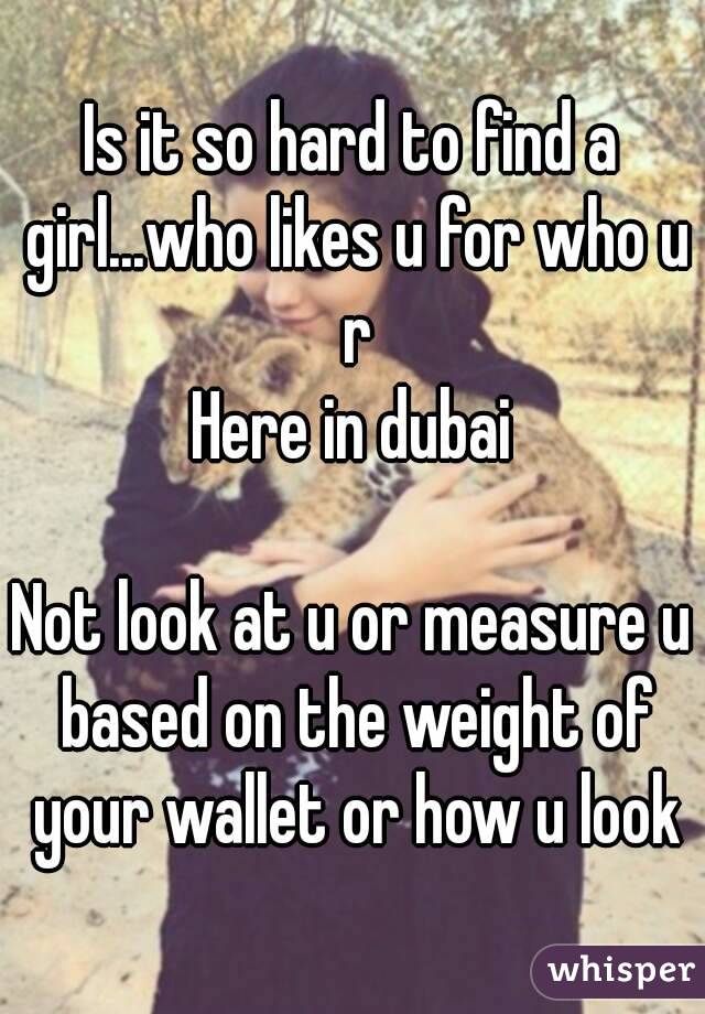 Is it so hard to find a girl...who likes u for who u r
Here in dubai

Not look at u or measure u based on the weight of your wallet or how u look
