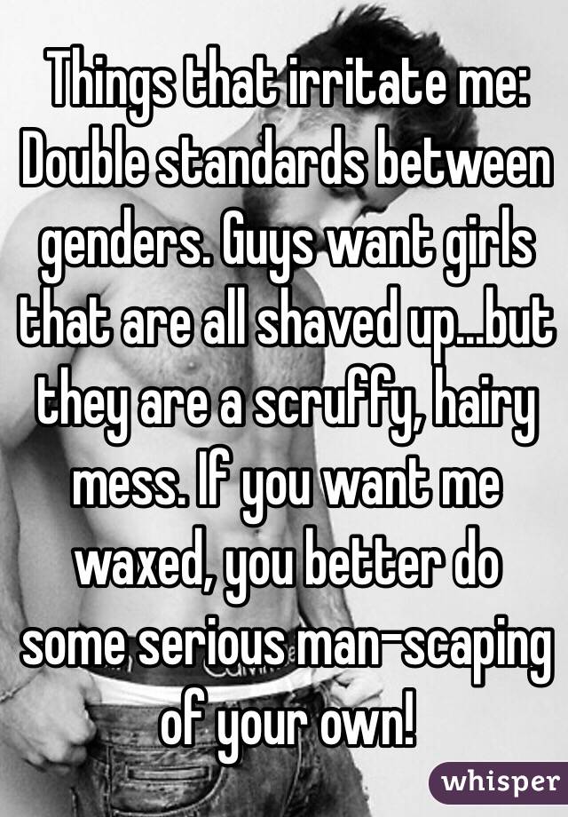 Things that irritate me: 
Double standards between genders. Guys want girls that are all shaved up...but they are a scruffy, hairy mess. If you want me waxed, you better do some serious man-scaping of your own!