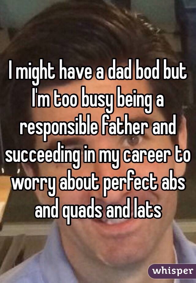 I might have a dad bod but I'm too busy being a responsible father and succeeding in my career to worry about perfect abs and quads and lats 