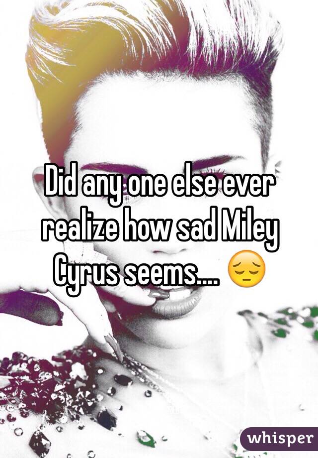 Did any one else ever realize how sad Miley Cyrus seems.... 😔