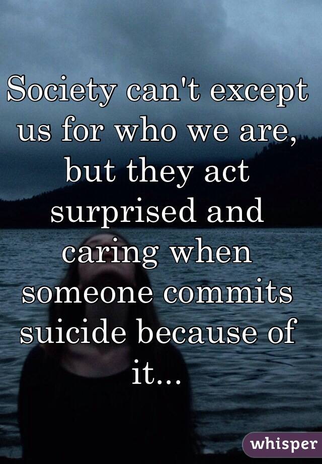 Society can't except us for who we are, but they act surprised and caring when someone commits suicide because of it...