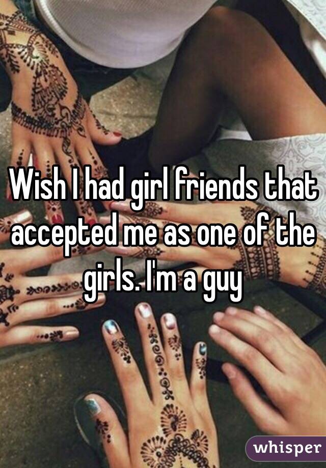 Wish I had girl friends that accepted me as one of the girls. I'm a guy