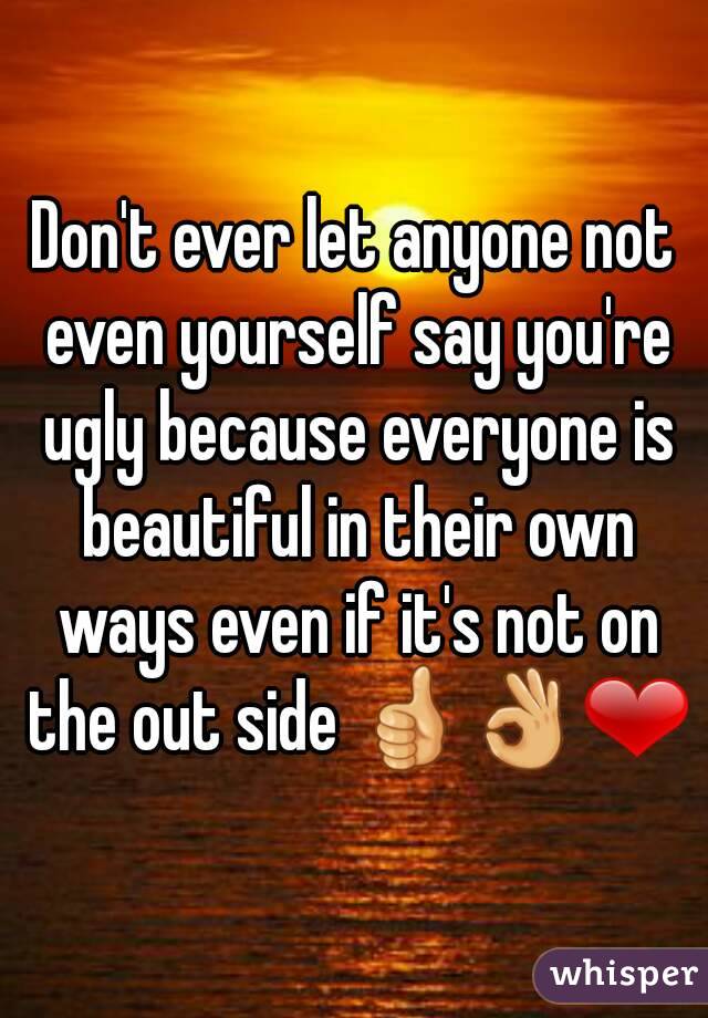 Don't ever let anyone not even yourself say you're ugly because everyone is beautiful in their own ways even if it's not on the out side 👍👌❤