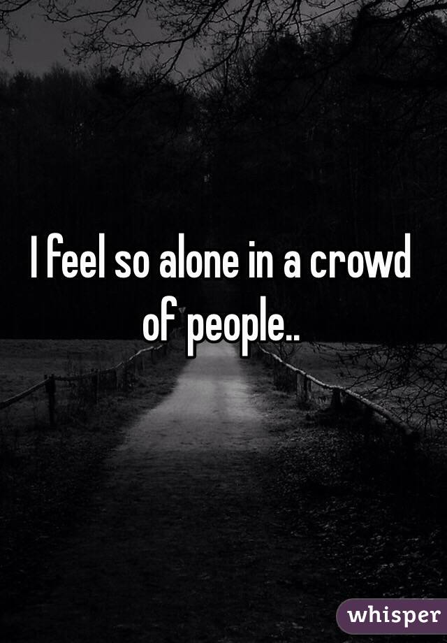 I feel so alone in a crowd of people..