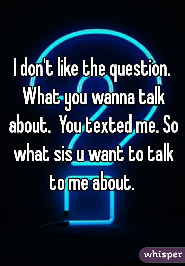 I don't like the question. What you wanna talk about.  You texted me. So what sis u want to talk to me about. 