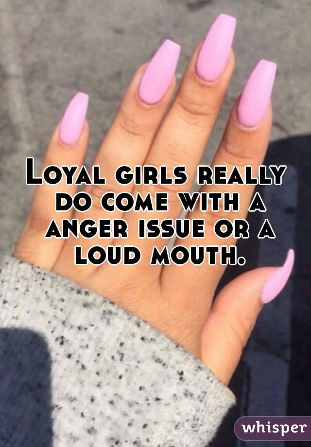 Loyal girls really do come with a anger issue or a loud mouth.