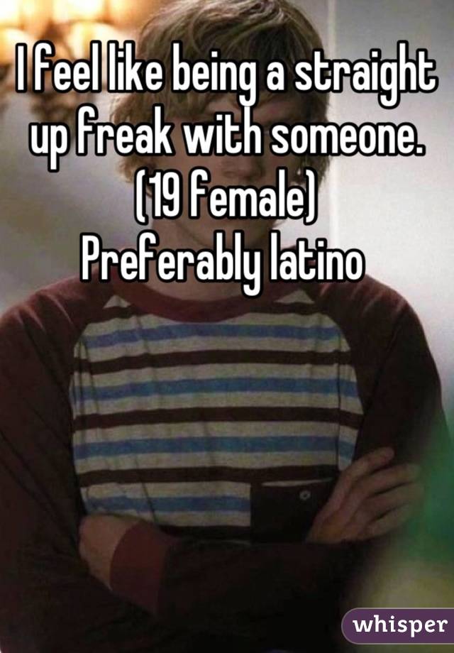 I feel like being a straight up freak with someone. 
(19 female)
Preferably latino 