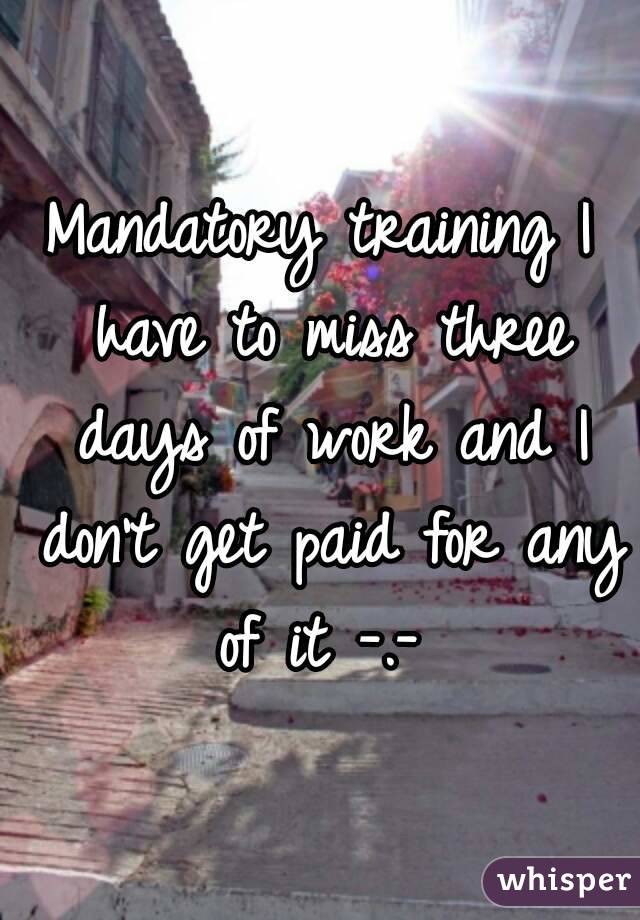 Mandatory training I have to miss three days of work and I don't get paid for any of it -.- 