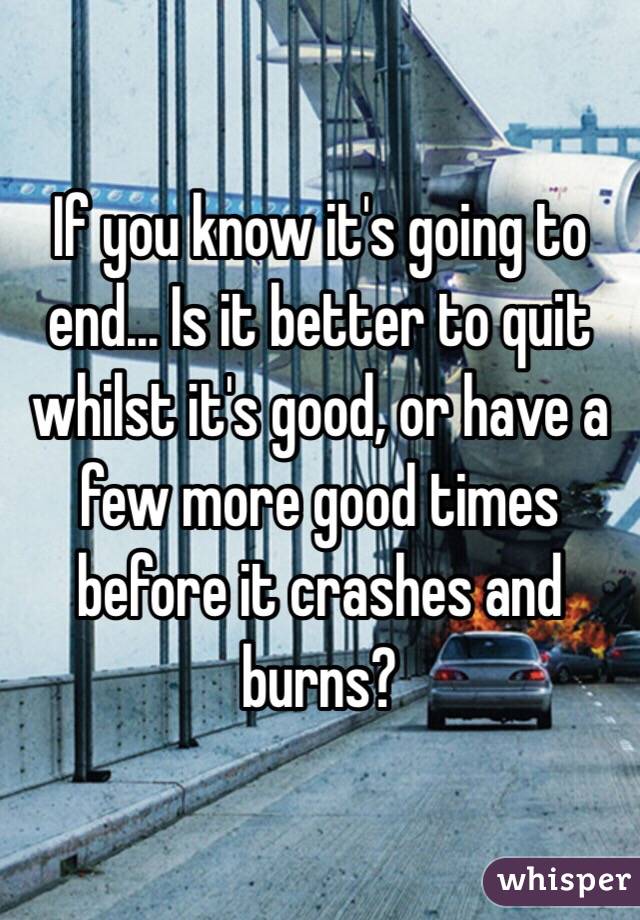 If you know it's going to end... Is it better to quit whilst it's good, or have a few more good times before it crashes and burns? 