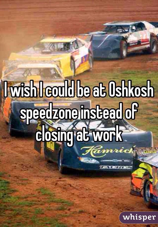 I wish I could be at Oshkosh speedzone instead of closing at work