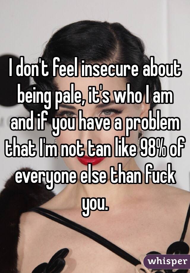 I don't feel insecure about being pale, it's who I am and if you have a problem that I'm not tan like 98% of everyone else than fuck you. 