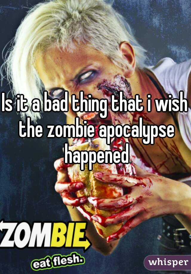 Is it a bad thing that i wish the zombie apocalypse happened