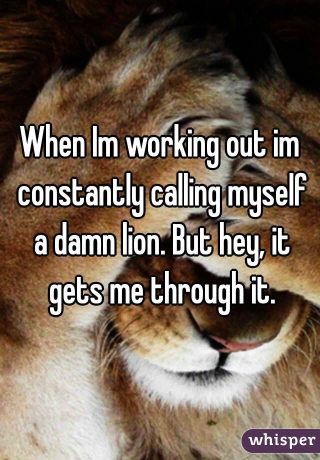 When Im working out im constantly calling myself a damn lion. But hey, it gets me through it.