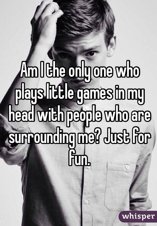 Am I the only one who plays little games in my head with people who are surrounding me? Just for fun. 