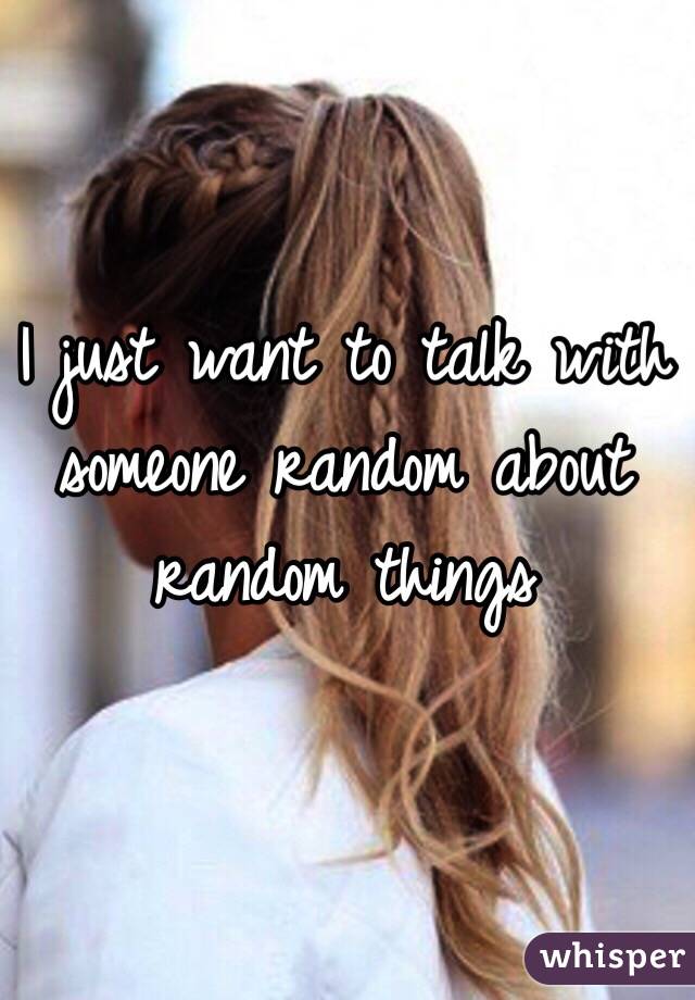 I just want to talk with someone random about random things 