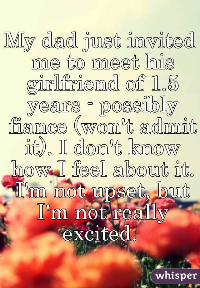 My dad just invited me to meet his girlfriend of 1.5 years - possibly fiance (won't admit it). I don't know how I feel about it. I'm not upset, but I'm not really excited. 