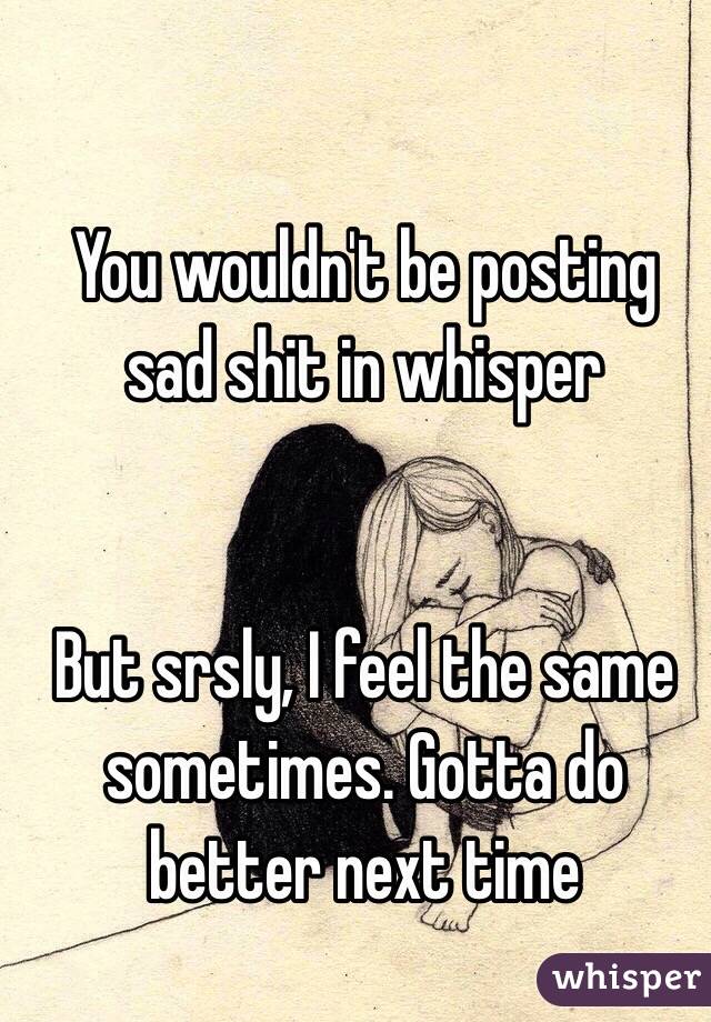 You wouldn't be posting sad shit in whisper


But srsly, I feel the same sometimes. Gotta do better next time 