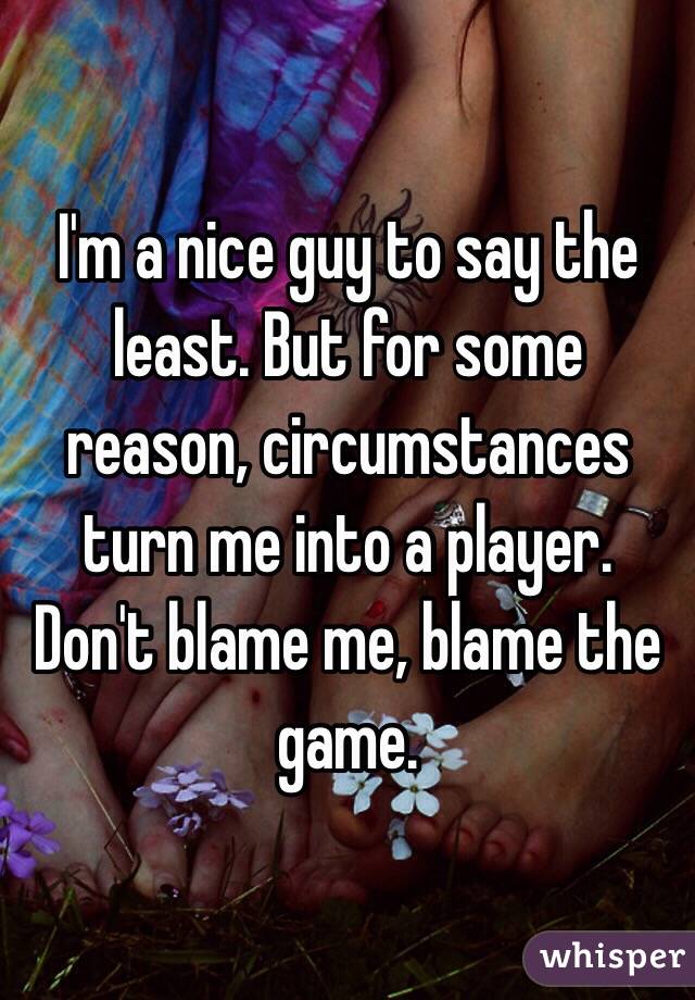 I'm a nice guy to say the least. But for some reason, circumstances turn me into a player. Don't blame me, blame the game.