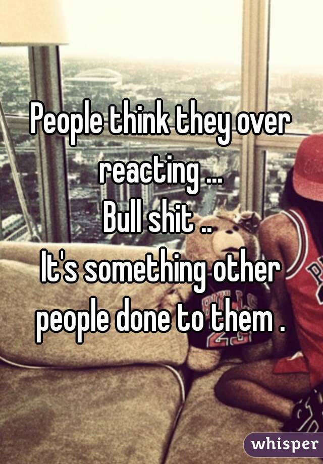 People think they over reacting ... 
Bull shit .. 
It's something other people done to them . 