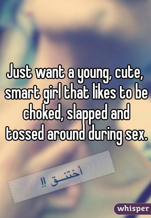 Just want a young, cute, smart girl that likes to be choked, slapped and tossed around during sex.