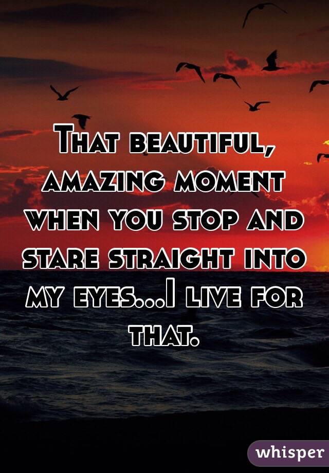 That beautiful, amazing moment when you stop and stare straight into my eyes...I live for that.