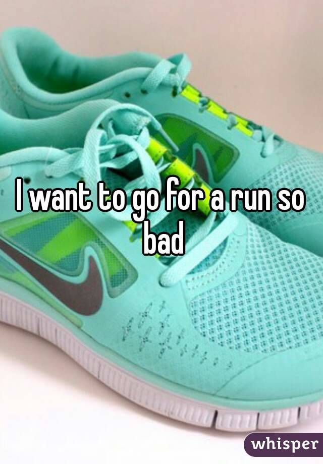 I want to go for a run so bad