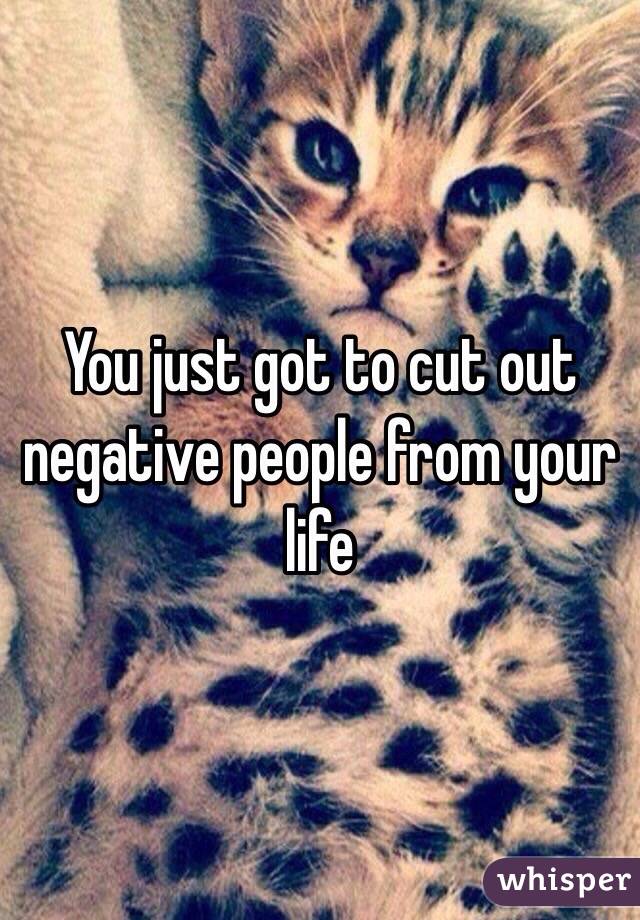 You just got to cut out negative people from your life 