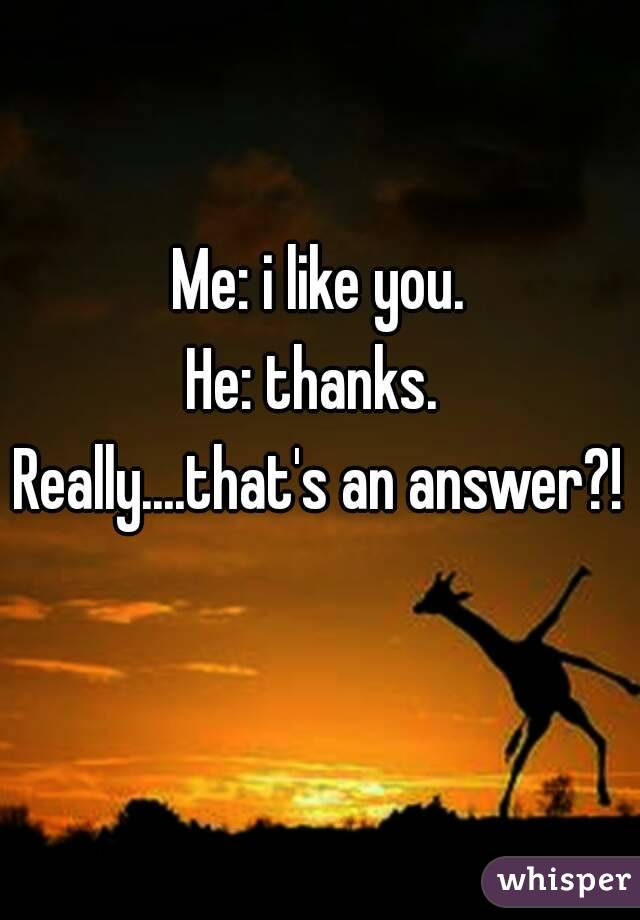 Me: i like you.
He: thanks. 
Really....that's an answer?! 