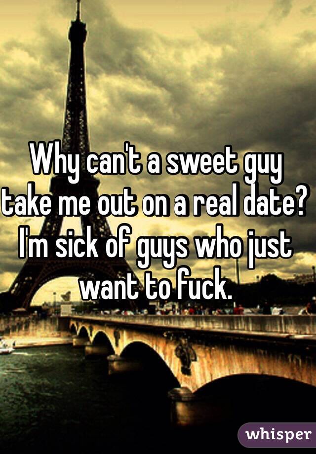 Why can't a sweet guy take me out on a real date? I'm sick of guys who just want to fuck. 