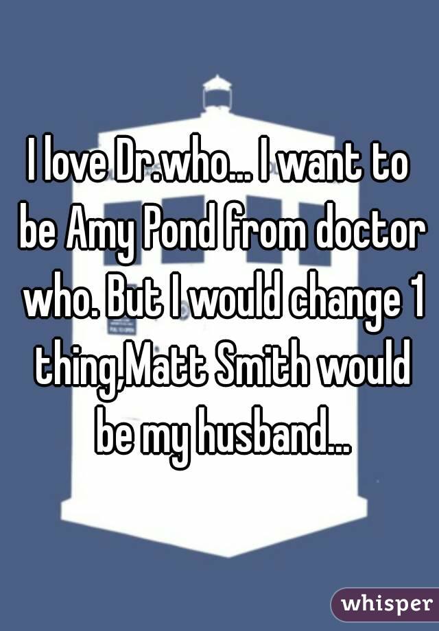 I love Dr.who... I want to be Amy Pond from doctor who. But I would change 1 thing,Matt Smith would be my husband...