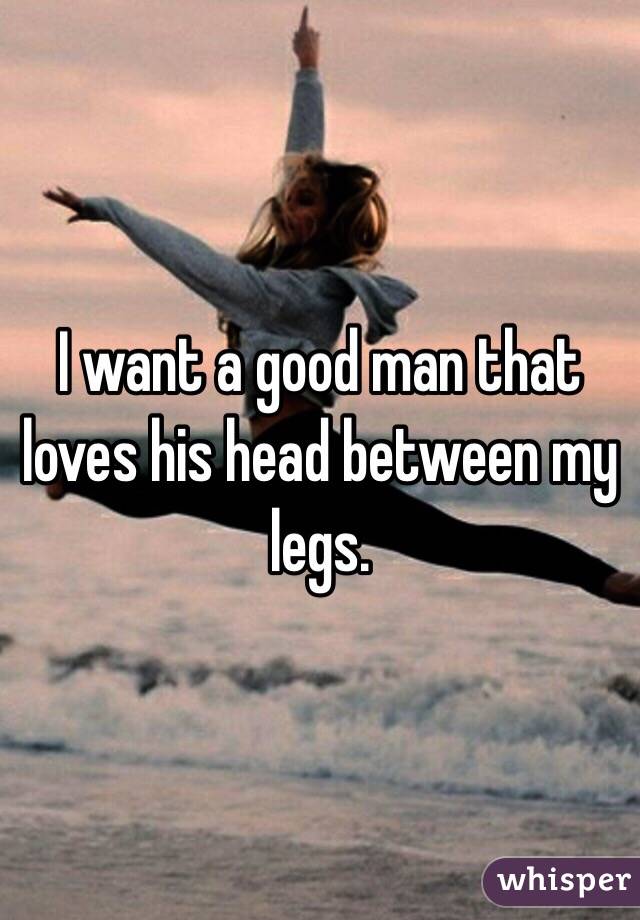 I want a good man that loves his head between my legs. 