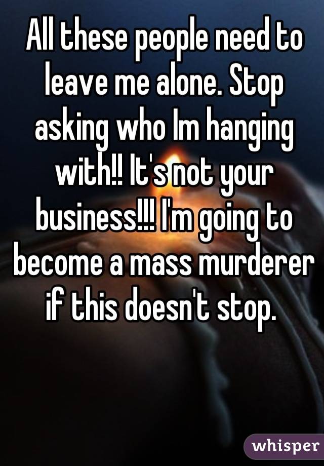 All these people need to leave me alone. Stop asking who Im hanging with!! It's not your business!!! I'm going to become a mass murderer if this doesn't stop. 