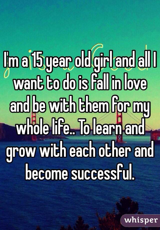 I'm a 15 year old girl and all I want to do is fall in love and be with them for my whole life.. To learn and grow with each other and become successful. 