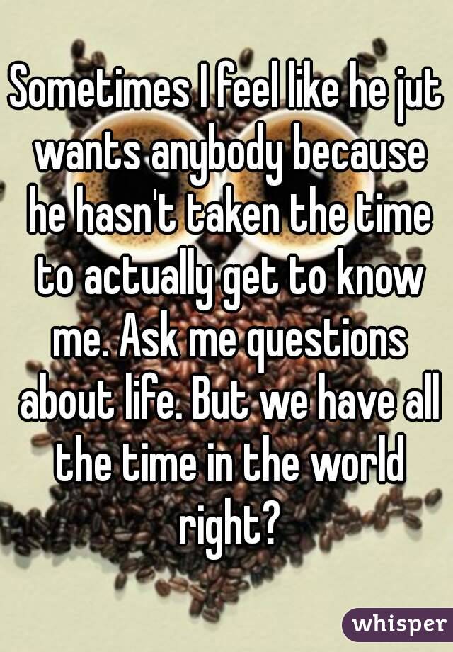 Sometimes I feel like he jut wants anybody because he hasn't taken the time to actually get to know me. Ask me questions about life. But we have all the time in the world right?