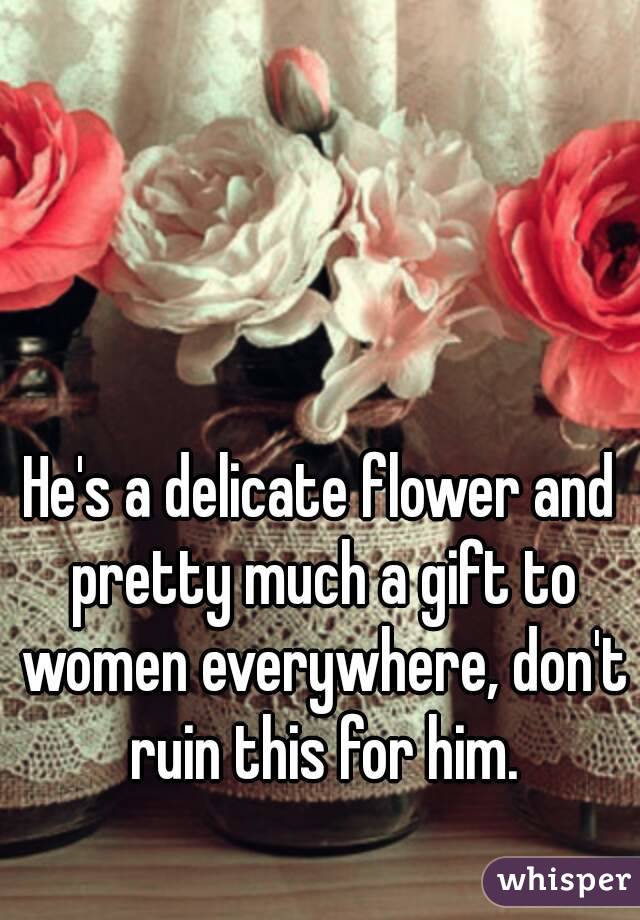 He's a delicate flower and pretty much a gift to women everywhere, don't ruin this for him.