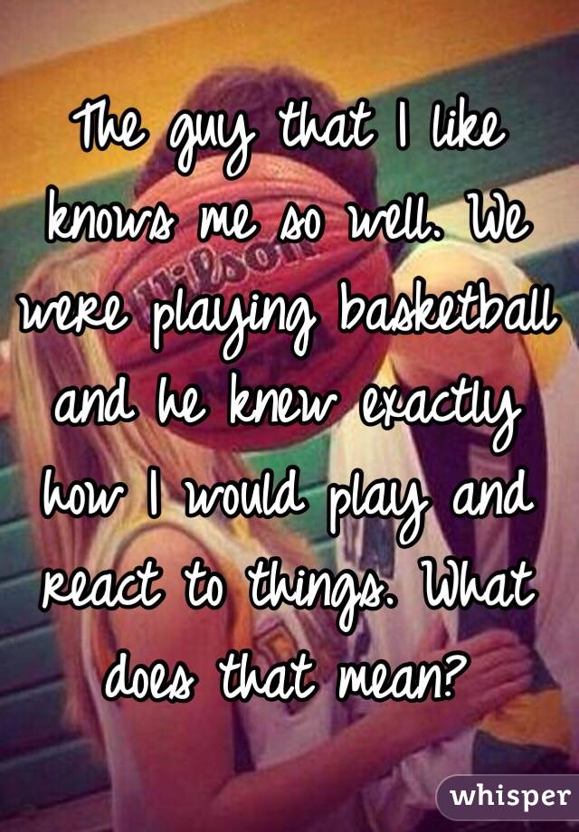 The guy that I like knows me so well. We were playing basketball and he knew exactly how I would play and react to things. What does that mean?