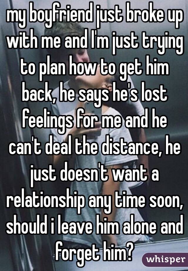 my boyfriend just broke up with me and I'm just trying to plan how to get him back, he says he's lost feelings for me and he can't deal the distance, he just doesn't want a relationship any time soon, should i leave him alone and forget him? 