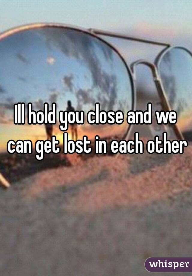 Ill hold you close and we can get lost in each other