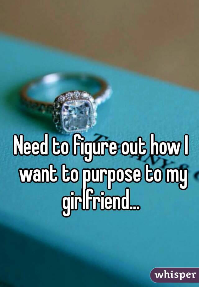 Need to figure out how I want to purpose to my girlfriend... 