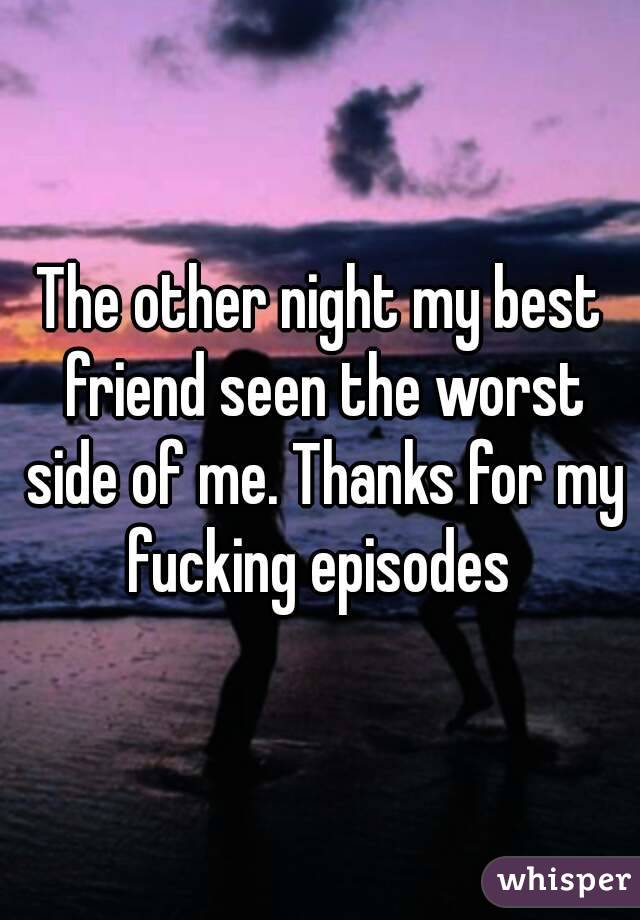 The other night my best friend seen the worst side of me. Thanks for my fucking episodes 