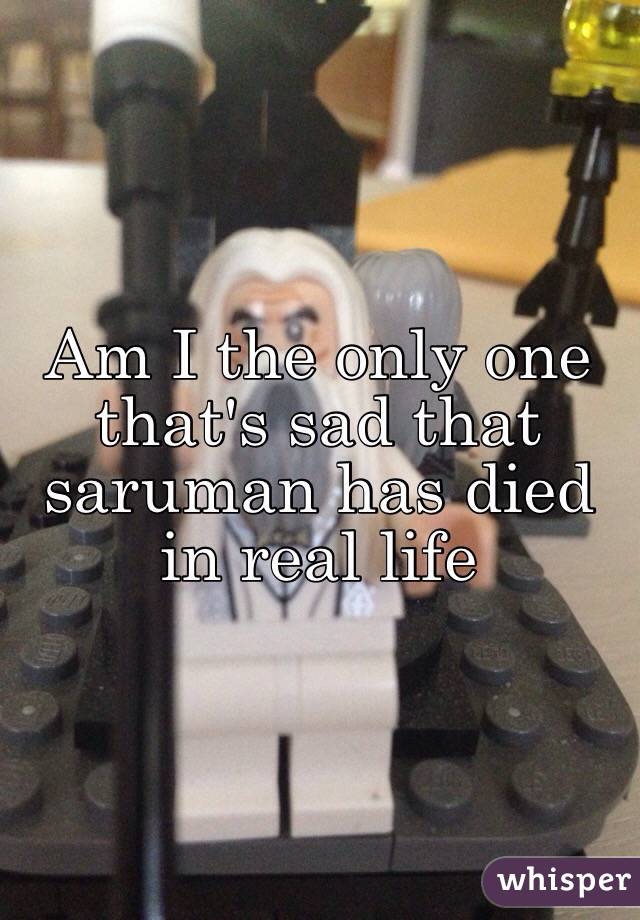 Am I the only one that's sad that saruman has died in real life 