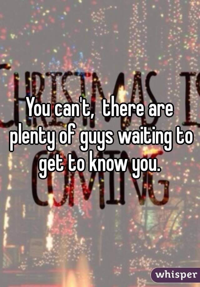 You can't,  there are plenty of guys waiting to get to know you. 