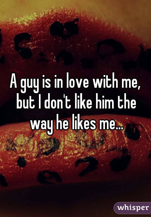 A guy is in love with me, but I don't like him the way he likes me...