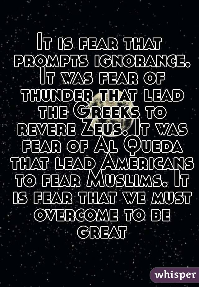 It is fear that prompts ignorance. It was fear of thunder that lead the Greeks to revere Zeus. It was fear of Al Queda that lead Americans to fear Muslims. It is fear that we must overcome to be great