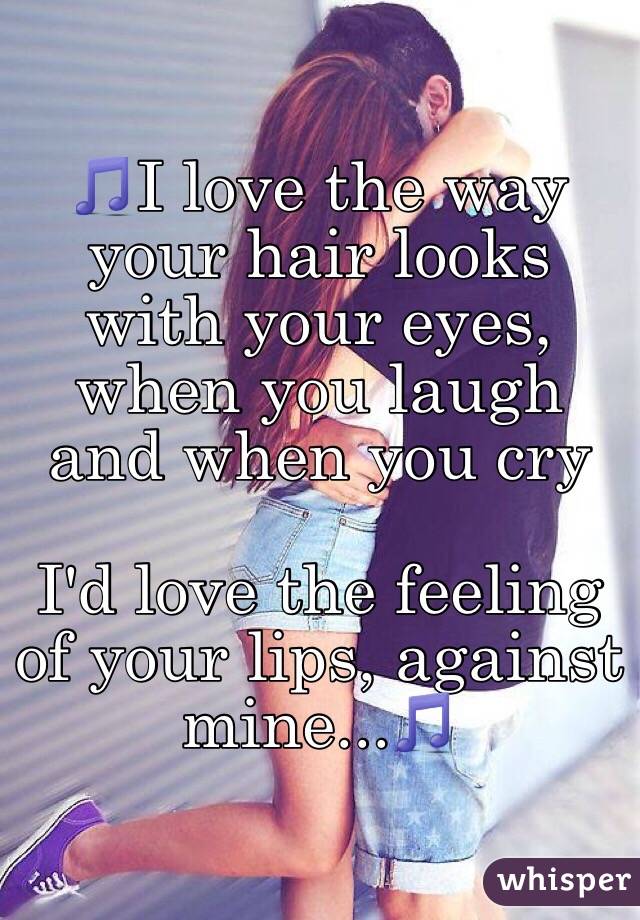 🎵I love the way your hair looks with your eyes, when you laugh and when you cry

I'd love the feeling of your lips, against mine...🎵