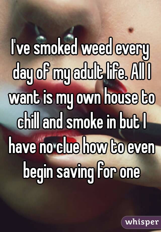 I've smoked weed every day of my adult life. All I want is my own house to chill and smoke in but I have no clue how to even begin saving for one