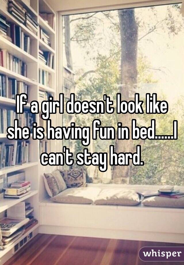 If a girl doesn't look like she is having fun in bed......I can't stay hard. 