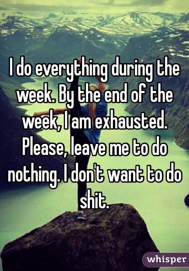 I do everything during the week. By the end of the week, I am exhausted. Please, leave me to do nothing. I don't want to do shit. 